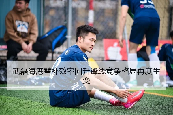 武磊海港替补效率回升锋线竞争格局再度生变