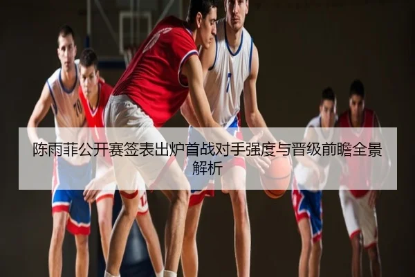陈雨菲公开赛签表出炉首战对手强度与晋级前瞻全景解析