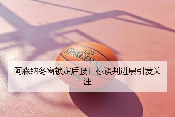 阿森纳冬窗锁定后腰目标谈判进展引发关注
